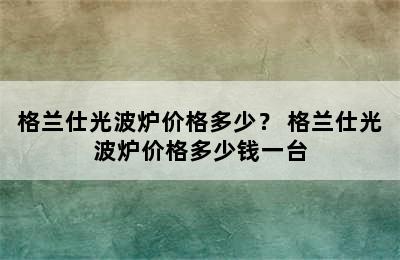 格兰仕光波炉价格多少？ 格兰仕光波炉价格多少钱一台